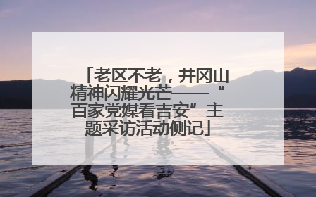 老区不老，井冈山精神闪耀光芒——“百家党媒看吉安”主题采访活动侧记
