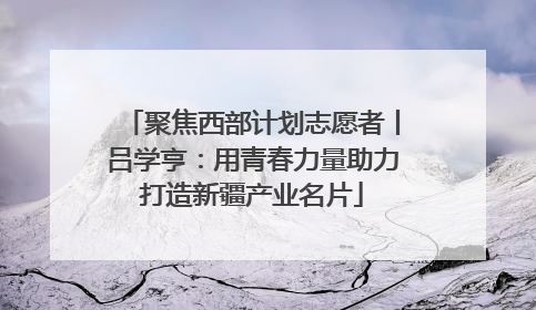 聚焦西部计划志愿者丨吕学亨：用青春力量助力打造新疆产业名片