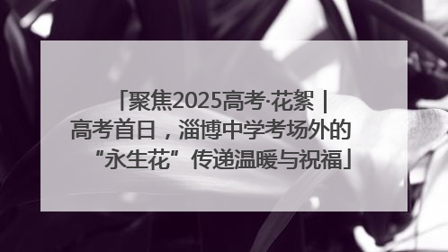 聚焦2025高考·花絮｜高考首日，淄博中学考场外的“永生花”传递温暖与祝福