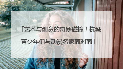 艺术与创意的奇妙碰撞！杭城青少年们与动漫名家面对面