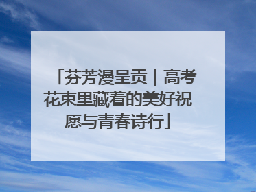 芬芳漫呈贡｜高考花束里藏着的美好祝愿与青春诗行