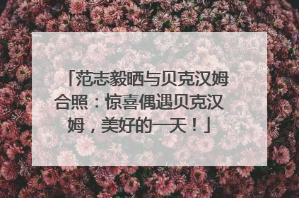 范志毅晒与贝克汉姆合照：惊喜偶遇贝克汉姆，美好的一天！