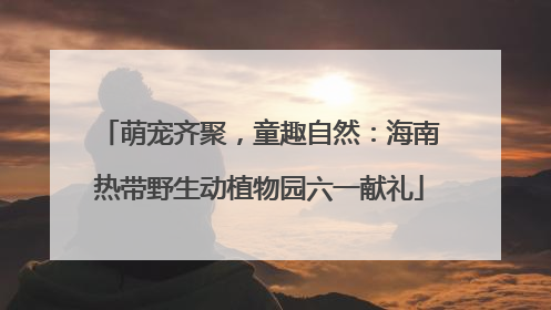 萌宠齐聚，童趣自然：海南热带野生动植物园六一献礼