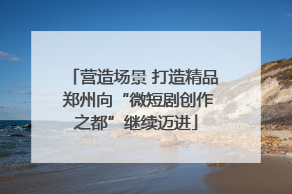 营造场景 打造精品 郑州向“微短剧创作之都”继续迈进