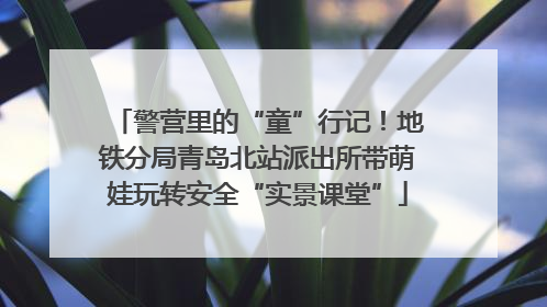 警营里的“童”行记！地铁分局青岛北站派出所带萌娃玩转安全“实景课堂”