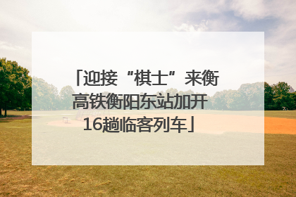 迎接“棋士”来衡 高铁衡阳东站加开16趟临客列车