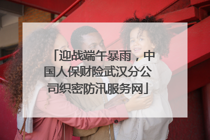迎战端午暴雨，中国人保财险武汉分公司织密防汛服务网