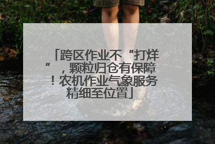 跨区作业不“打烊”，颗粒归仓有保障！农机作业气象服务精细至位置
