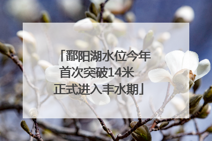 鄱阳湖水位今年首次突破14米 正式进入丰水期