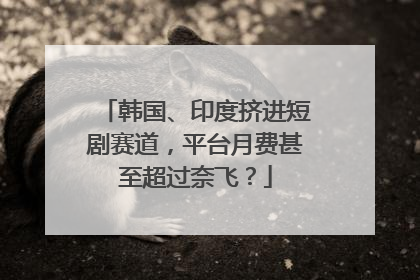 韩国、印度挤进短剧赛道，平台月费甚至超过奈飞？