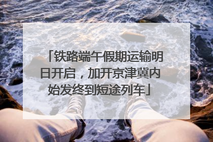 铁路端午假期运输明日开启，加开京津冀内始发终到短途列车