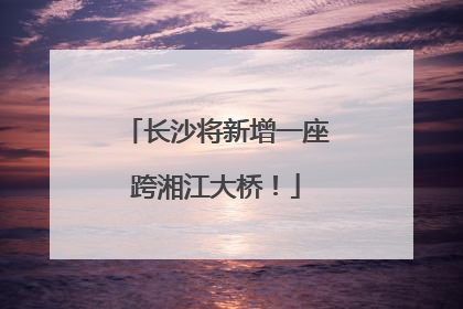 长沙将新增一座跨湘江大桥！