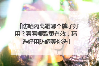 防晒隔离霜哪个牌子好用？看看哪款更有效，精选好用防晒等你选