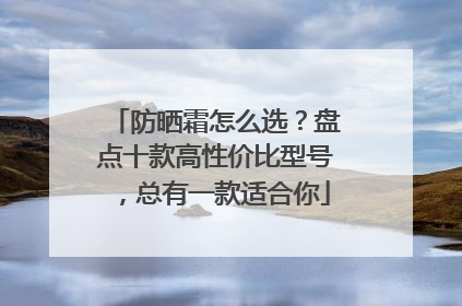 防晒霜怎么选？盘点十款高性价比型号，总有一款适合你