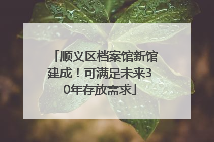 顺义区档案馆新馆建成！可满足未来30年存放需求