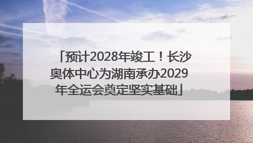 预计2028年竣工！长沙奥体中心为湖南承办2029年全运会奠定坚实基础