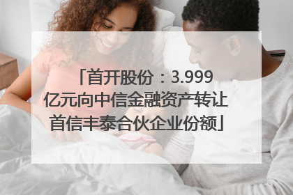 首开股份：3.999亿元向中信金融资产转让首信丰泰合伙企业份额