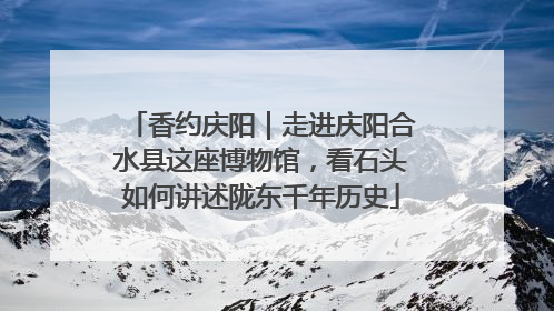 香约庆阳｜走进庆阳合水县这座博物馆，看石头如何讲述陇东千年历史