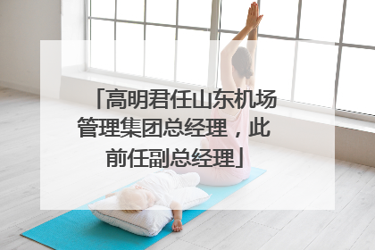 高明君任山东机场管理集团总经理，此前任副总经理