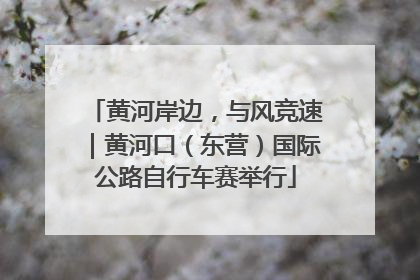 黄河岸边，与风竞速｜黄河口（东营）国际公路自行车赛举行