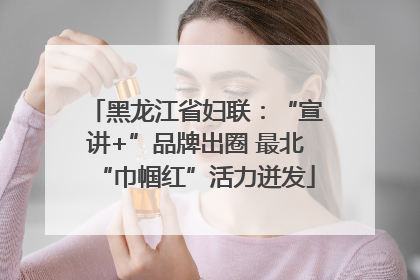 黑龙江省妇联：“宣讲+”品牌出圈 最北“巾帼红”活力迸发