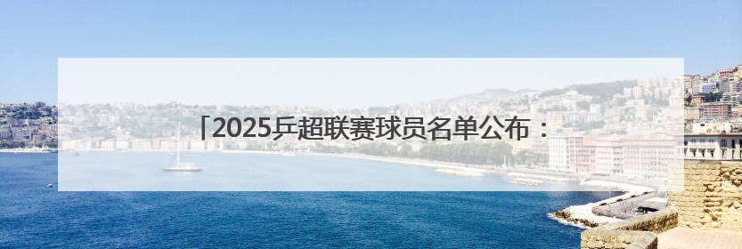 2025乒超联赛球员名单公布：樊振东、王楚钦、孙颖莎等在列