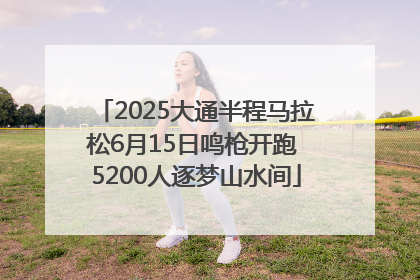2025大通半程马拉松6月15日鸣枪开跑 5200人逐梦山水间