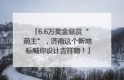 6.6万奖金悬赏“萌主”，济南这个新地标喊你设计吉祥物！