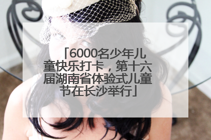 6000名少年儿童快乐打卡，第十六届湖南省体验式儿童节在长沙举行